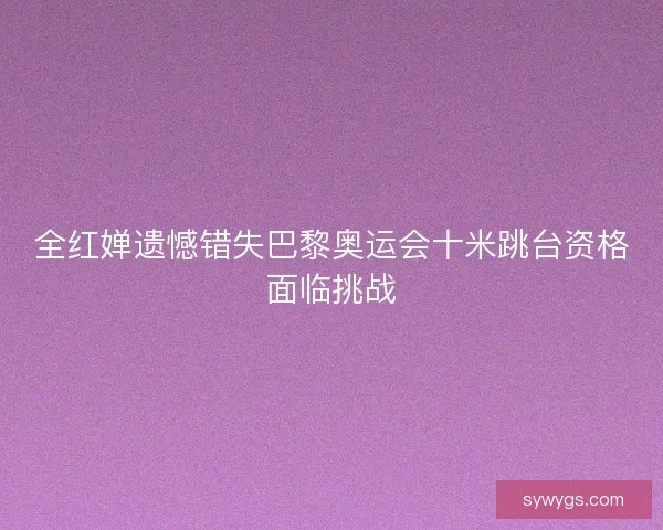 全红婵遗憾错失巴黎奥运会十米跳台资格面临挑战