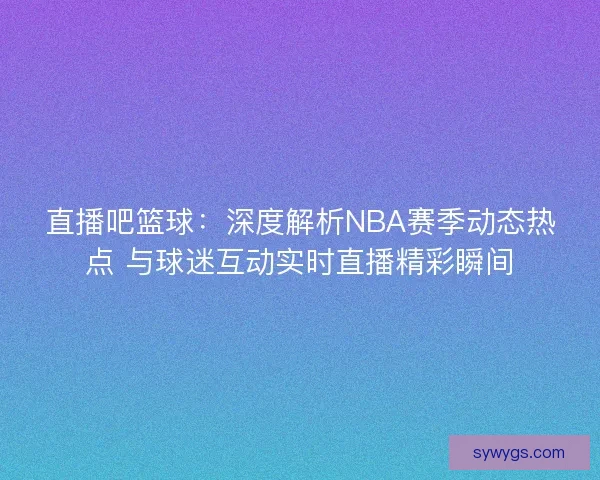 直播吧篮球：深度解析NBA赛季动态热点 与球迷互动实时直播精彩瞬间