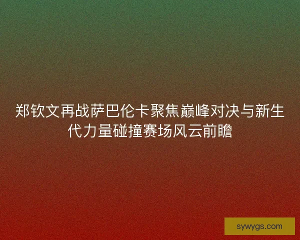 郑钦文再战萨巴伦卡聚焦巅峰对决与新生代力量碰撞赛场风云前瞻