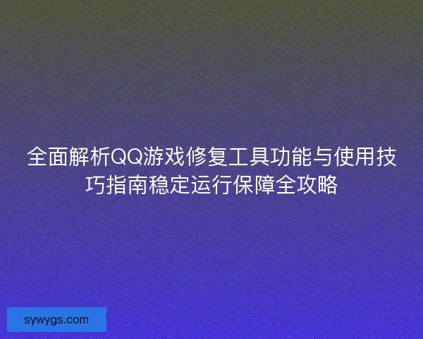 全面解析QQ游戏修复工具功能与使用技巧指南稳定运行保障全攻略
