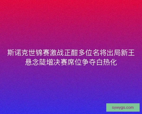 斯诺克世锦赛激战正酣多位名将出局新王悬念陡增决赛席位争夺白热化