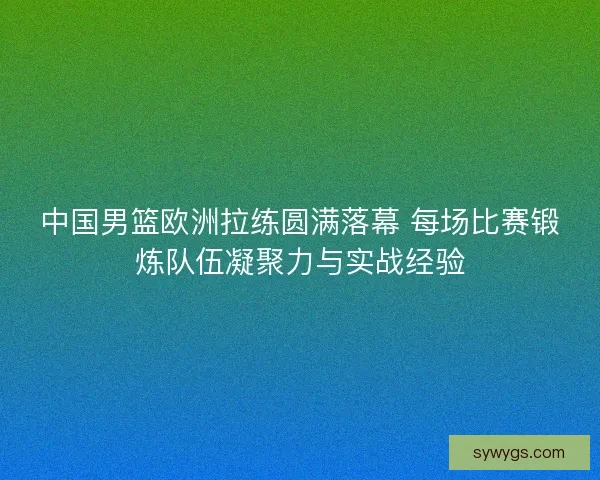 中国男篮欧洲拉练圆满落幕 每场比赛锻炼队伍凝聚力与实战经验