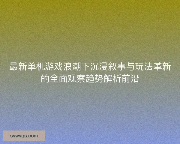 最新单机游戏浪潮下沉浸叙事与玩法革新的全面观察趋势解析前沿