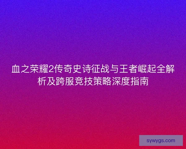 血之荣耀2传奇史诗征战与王者崛起全解析及跨服竞技策略深度指南