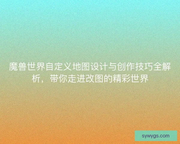 魔兽世界自定义地图设计与创作技巧全解析,带你走进改图的精彩世界 魔兽世界自定义地图设计与创作技巧全解析,带你走进改图的精彩世界