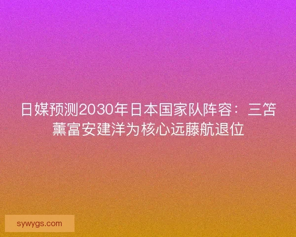 日媒预测2030年日本国家队阵容：三笘薰富安建洋为核心远藤航退位