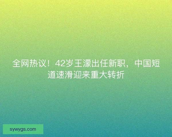 全网热议！42岁王濛出任新职，中国短道速滑迎来重大转折