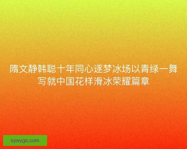 隋文静韩聪十年同心逐梦冰场以青绿一舞写就中国花样滑冰荣耀篇章 隋文静韩聪十年同心逐梦冰场以青绿一舞写就中国花样滑冰荣耀篇章