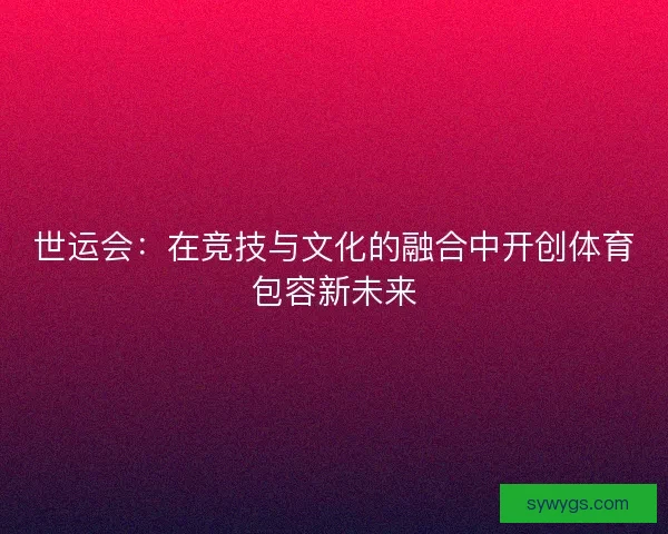 世运会:在竞技与文化的融合中开创体育包容新未来 世运会:在竞技与文化的融合中开创体育包容新未来