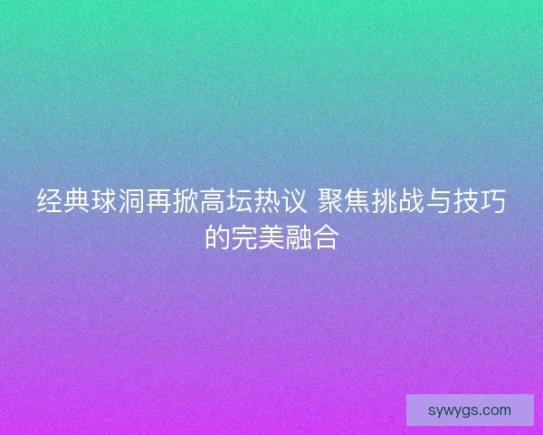 经典球洞再掀高坛热议 聚焦挑战与技巧的完美融合