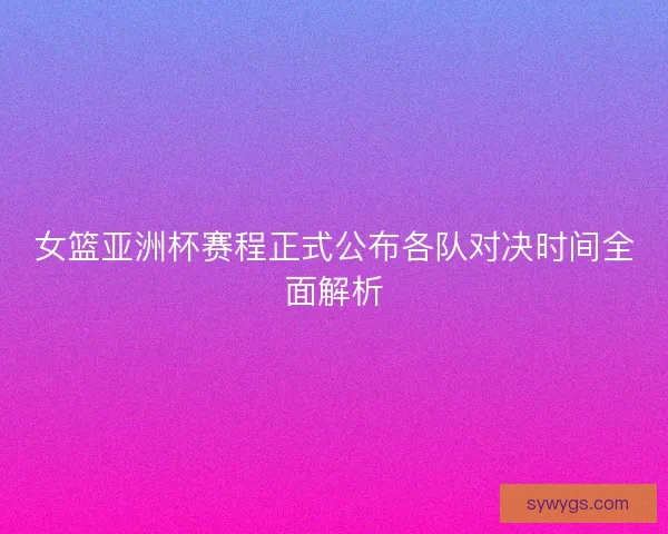 女篮亚洲杯赛程正式公布各队对决时间全面解析 女篮亚洲杯赛程正式公布各队对决时间全面解析
