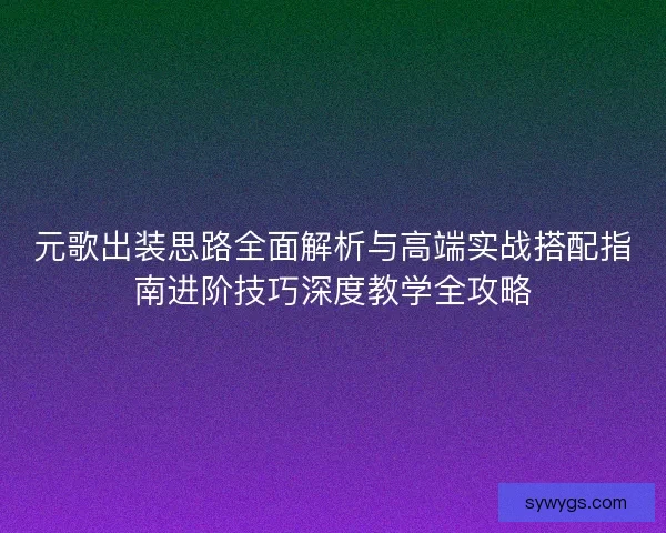 元歌出装思路全面解析与高端实战搭配指南进阶技巧深度教学全攻略
