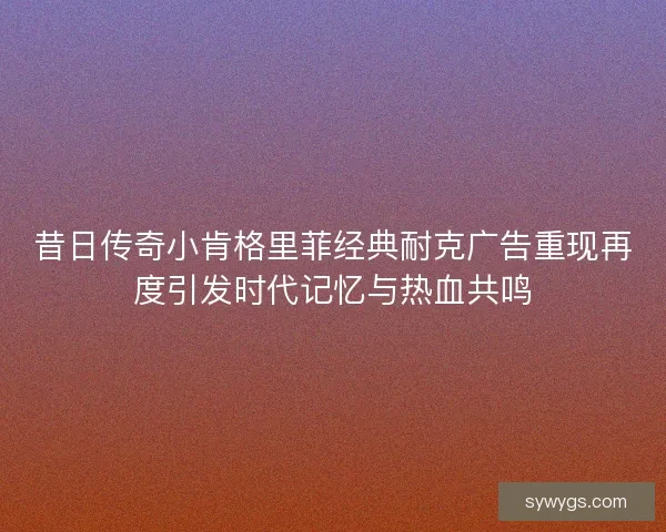 昔日传奇小肯格里菲经典耐克广告重现再度引发时代记忆与热血共鸣