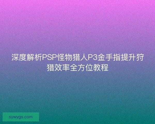 深度解析PSP怪物猎人P3金手指提升狩猎效率全方位教程 深度解析PSP怪物猎人P3金手指提升狩猎效率全方位教程