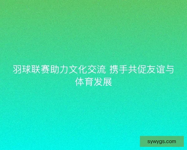 羽球联赛助力文化交流 携手共促友谊与体育发展