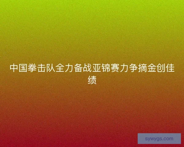 中国拳击队全力备战亚锦赛力争摘金创佳绩 中国拳击队全力备战亚锦赛力争摘金创佳绩