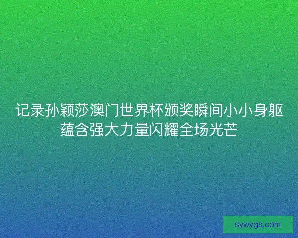 记录孙颖莎澳门世界杯颁奖瞬间小小身躯蕴含强大力量闪耀全场光芒 记录孙颖莎澳门世界杯颁奖瞬间小小身躯蕴含强大力量闪耀全场光芒