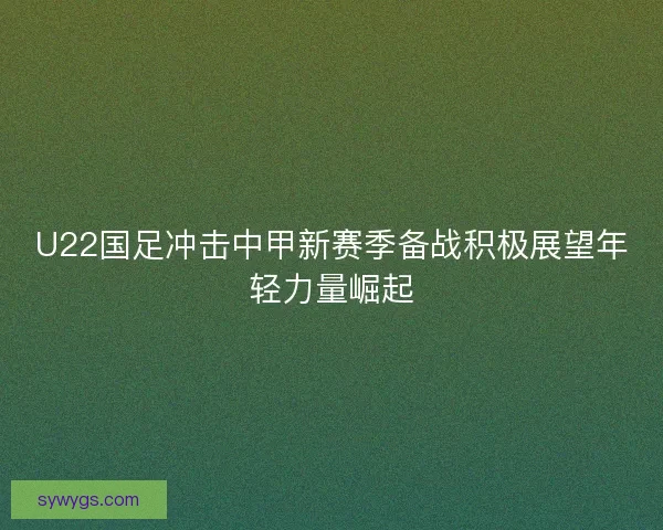 U22国足冲击中甲新赛季备战积极展望年轻力量崛起