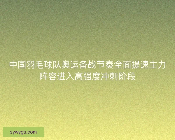 中国羽毛球队奥运备战节奏全面提速主力阵容进入高强度冲刺阶段