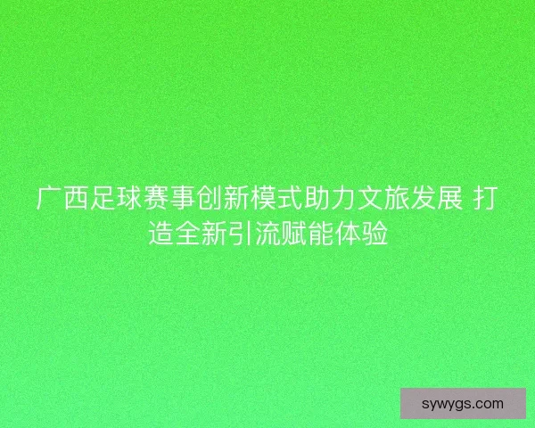 广西足球赛事创新模式助力文旅发展 打造全新引流赋能体验 广西足球赛事创新模式助力文旅发展 打造全新引流赋能体验